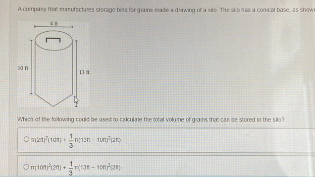 A company that manufactures storage bins for grains made a drawing of a silo. The silo has a conical base, as show
Which of the following could be used to calculate the total volume of grains that can be stored in the silo?
π (2ft)^2(10ft)+ 1/3 π (13ft-10ft)^2(2ft)
)π (10ft)^2(2ft)+ 1/3 π (13ft-10ft)^2(2ft)