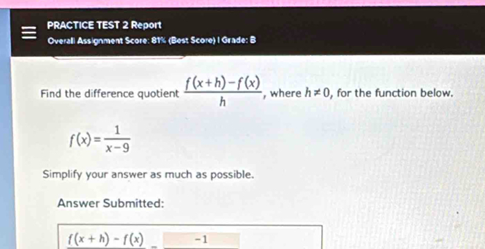 PRACTICE TEST 2 Report 
Overali Assignment Score: 81% (Best Score) I Grade: B 
Find the difference quotient  (f(x+h)-f(x))/h  , where h!= 0 , for the function below.
f(x)= 1/x-9 
Simplify your answer as much as possible. 
Answer Submitted:
f(x+h)-f(x) -1