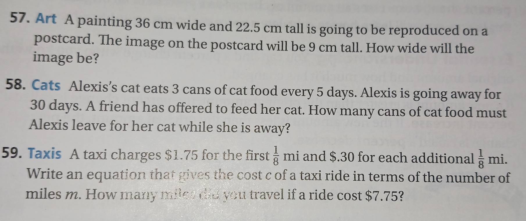 Art A painting 36 cm wide and 22.5 cm tall is going to be reproduced on a 
postcard. The image on the postcard will be 9 cm tall. How wide will the 
image be? 
58. Cats Alexis’s cat eats 3 cans of cat food every 5 days. Alexis is going away for
30 days. A friend has offered to feed her cat. How many cans of cat food must 
Alexis leave for her cat while she is away? 
59. Taxis A taxi charges $1.75 for the first  1/8 mi and $.30 for each additional  1/8 mi. 
Write an equation that gives the cost c of a taxi ride in terms of the number of
miles m. How many miles did you travel if a ride cost $7.75?