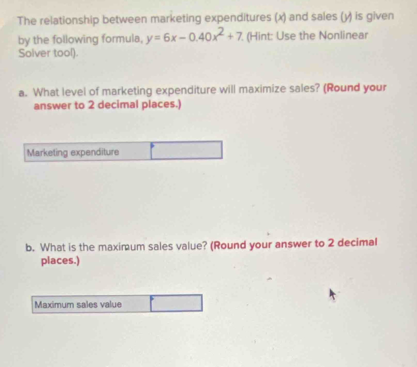 The relationship between marketing expenditures (x) and sales (y) is given 
by the following formula, y=6x-0.40x^2+7. (Hint: Use the Nonlinear 
Solver tool). 
a. What level of marketing expenditure will maximize sales? (Round your 
answer to 2 decimal places.) 
Marketing expenditure 
b. What is the maximum sales value? (Round your answer to 2 decimal 
places.) 
Maximum sales value