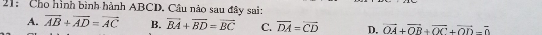 21: Cho hình bình hành ABCD. Câu nào sau đây sai:
A. vector AB+vector AD=vector AC B. overline BA+overline BD=overline BC C. vector DA=vector CD D. vector OA+vector OB+vector OC+vector OD=vector 0