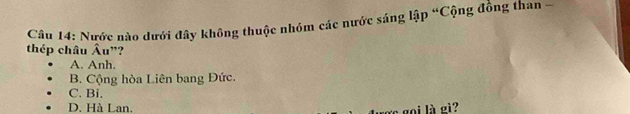 Nước nào dưới đây không thuộc nhóm các nước sáng lập “Cộng đồng than -
thép châu Âu”?
A. Anh.
B. Cộng hòa Liên bang Đức.
C. Bi.
D. Hà Lan.
c gọi là gì?