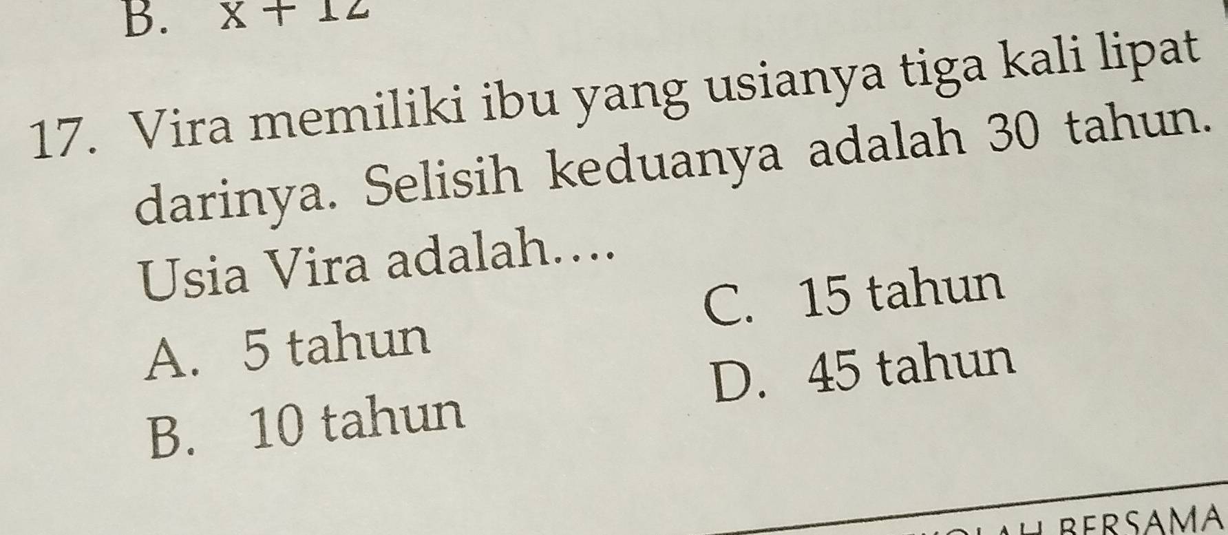 x+12
17. Vira memiliki ibu yang usianya tiga kali lipat
darinya. Selisih keduanya adalah 30 tahun.
Usia Vira adalah…...
C. 15 tahun
A. 5 tahun
D. 45 tahun
B. 10 tahun