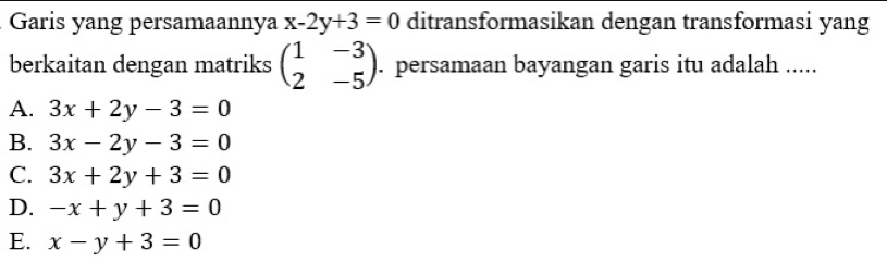 Garis yang persamaannya x-2y+3=0 ditransformasikan dengan transformasi yang
berkaitan dengan matriks beginpmatrix 1&-3 2&-5endpmatrix. persamaan bayangan garis itu adalah .....
A. 3x+2y-3=0
B. 3x-2y-3=0
C. 3x+2y+3=0
D. -x+y+3=0
E. x-y+3=0