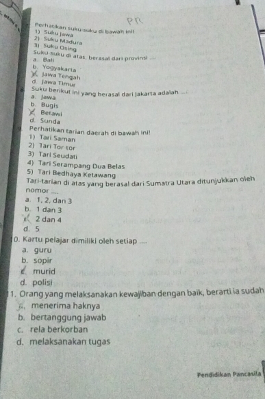 Perhatikan suku-suku di bawah inil
2) Suku Madura 1) Suku jawa
3) Suku Osing
a. Bali Suku-suku di atas, berasal dari provinsi
b. Yogyakarta
Jawa Tengah d. jawa Timur
a. jawa Suku berikuf ini yang berasal dari Jakarta adalah
b. Bugis
Berawl
d. Sunda
Perhatikan tarian daerah di bawah ini!
1) Tari Saman
2) Tari Tor tor
3) Tari Seudati
4) Tari Serampang Dua Belas
5) Tari Bedhaya Ketawang
Tari-tarian di atas yang berasal dari Sumatra Utara ditunjukkan oleh
nomor ....
a. 1, 2, dan 3
b. 1 dan 3
2 dan 4
d. 5
0. Kartu pelajar dimiliki oleh setiap ....
a. guru
b. sopir
é murid
d. polisi
1. Orang yang melaksanakan kewajiban dengan baik, berarti ia sudah
menerima haknya
b. bertanggung jawab
c. rela berkorban
d. melaksanakan tugas
Pendidikan Pancasila