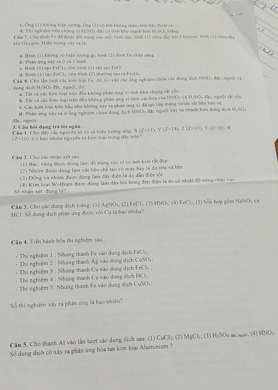c. Ông (1) không hiện tượng, ống (2) có khí không màu, mùi hắc thoát ra.
d. Thí nghiệm trên chứng tỏ H_2SO_4 4  đặc có tính khử mạnh hơn H₂SO₄ loãng
Câu 7. Cho đinh Fe đã được đốt nóng vào mỗi bình sau: bình (1) chứa đầy khí Chlorine, bình (2) chứa đầy
kKhí Oxygen. Hiện tượng xảy ra là:
a. Bình (1) không có hiện tượng gì; bình (2) đính Fe cháy sáng
b. Phản ứng xảy ra ở cả 2 bình.
c. Bình (1) tạo FeCl₃; còn bình (2) chi tạo FeO.
d. Bình (1) tạo FeCl₃; còn bình (2) thường tạo ra Fe₃O₄.
Câu 8. Cho lần lượt các kim loại Fe, Al, Cr vào các ống nghiệm chứa các dung dịch HNO3 đặc, nguội và
dung dịch H₂SO₄ đặc, nguội, thì
a. Tất cả các kim loại trên đều không phản ứng vì tính khử chúng rất yếu.
b. Tất cả các kim loại trên đều không phản ứng vì tính oxi hóa của HNO_3 và H_2SO đặc, nguội rắt yếu.
c. Các kim loại trên hầu như không xảy ra phản ứng vì đã tạo lớp màng oxide rất bền bảo ve
d. Phản ứng xảy ra ở ống nghiệm chứa dung dịch HNO_3 đặc nguội xảy ra nhanh hơn dung dịch H_2SO_4
đặc, nguội.
3. Câu hỏi dạng trả lời ngắn.
Câu 1. Cho dãy các nguyên tử có số hiệu tương ứng: X(Z=11) Y (Z=14),Z(Z=17),T(Z=20) R
(Z=10) Có bao nhiêu nguyên tử kim loại trong dãy trên?
Câu 2. Cho các nhận xét sau:
(1) Bạc, vàng được dùng làm đồ trang sức vì có ánh kim rất đẹp.
(2) Nhôm được dùng làm vật liệu chế tạo vỏ máy bay là do nhẹ và bền
(3) Đồng và nhôm được dùng làm dây điện là do dẫn điện tốt.
(4) Kim loại Wolfram được dùng làm dây tóc bóng đèn điện là do có nhiệt độ nóng chảy cao.
Số nhận xét đúng là?
Câu 3. Cho các dung dịch loãng: (1) . AgNO_3, (2) FeCl₂, (3) HNO_3,(4) FeCl_3,(5) hỗn hợp gồm NaNO_3 và
HCI. Số dung dịch phản ứng được với Cu là bao nhiêu?
Câu 4. Tiến hành bốn thí nghiệm sau :
- Thí nghiệm 1 : Nhúng thanh Fe vào dung dịch FeCl₃;
- Thí nghiệm 2 : Nhúng thanh Ag vào dung dịch CuSO₄;
- Thí nghiệm 3 : Nhúng thanh Cu vào dung dịch FeCl₃ ;
- Thí nghiệm 4 : Nhúng thanh Cu vào dung dịch HCl;
- Thí nghiệm 5: Nhúng thanh Fe vào dung dịch CuSO₄;
Số thí nghiệm xảy ra phản ứng là bao nhiêu?
Câu 5. Cho thanh Al vào lần lượt các dung dịch sau: (1) CuCl₂; (2) MgCl₂; (3) H_2SO 4 đặc nguôi; (4) HNO:
Số dung dịch có xảy ra phản ứng hòa tan kim loại Aluminium ?