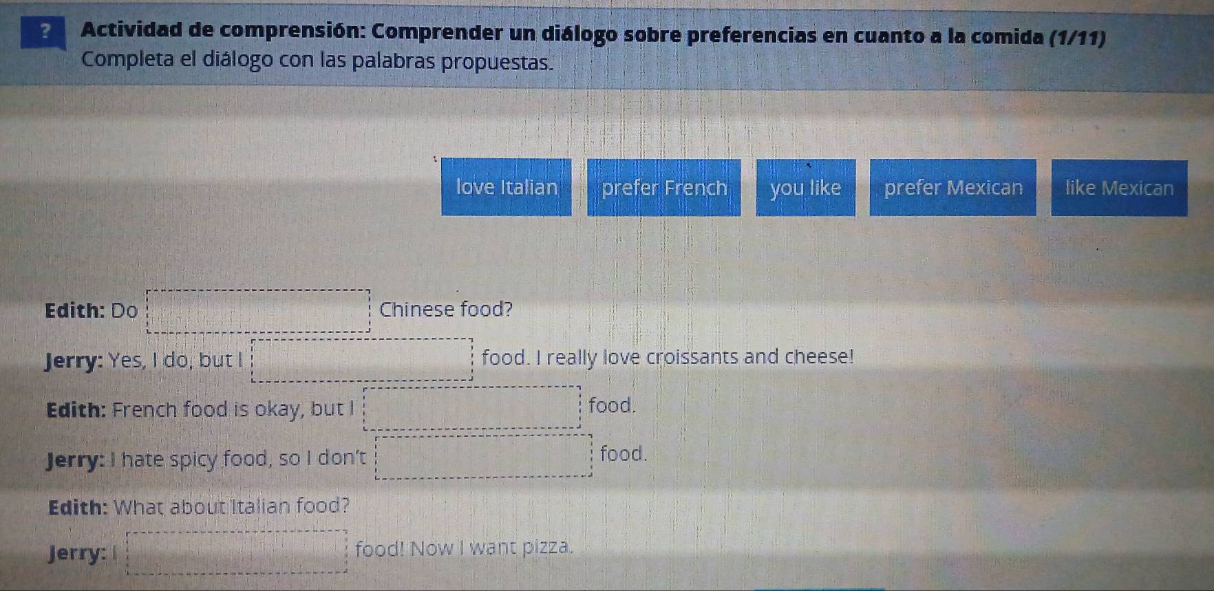 Actividad de comprensión: Comprender un diálogo sobre preferencias en cuanto a la comida (1/11)
Completa el diálogo con las palabras propuestas.
love Italian prefer French you like prefer Mexican like Mexican
Edith: Do □ Chinese food?
Jerry: Yes, I do, but I □ food. I really love croissants and cheese!
Edith: French food is okay, but I □ food.
Jerry: I hate spicy food, so I don’t □ food.
Edith: What about Italian food?
Jerry: □ food! Now I want pizza.