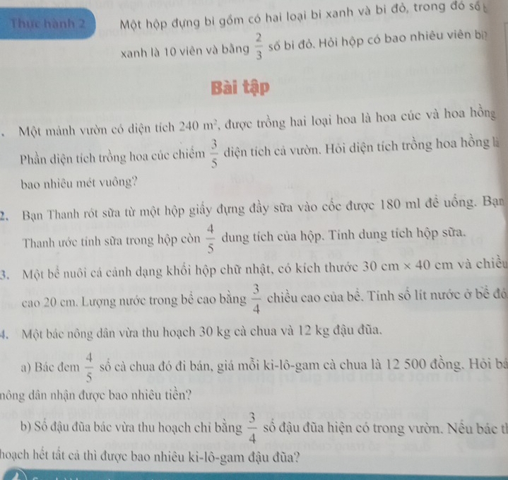 Thực hành 2 Một hộp đựng bi gồm có hai loại bi xanh và bi đỏ, trong đó số 
xanh là 10 viên và bằng  2/3  số bi đỏ. Hỏi hộp có bao nhiêu viên bị 
Bài tập 
Một mảnh vườn có diện tích 240m^2 , được trồng hai loại hoa là hoa cúc và hoa hồng 
Phần diện tích trồng hoa cúc chiếm  3/5  diện tích cả vườn. Hỏi diện tích trồng hoa hồng là 
bao nhiêu mét vuông? 
2. Bạn Thanh rót sữa từ một hộp giấy đựng đầy sữa vào cốc được 180 ml đề uống. Bạn 
Thanh ước tính sữa trong hộp còn  4/5  dung tích của hộp. Tính dung tích hộp sữa. 
3. Một bể nuôi cá cảnh dạng khối hộp chữ nhật, có kích thước 30cm* 40 cm và chiều 
cao 20 cm. Lượng nước trong bể cao bằng  3/4  chiều cao của bề. Tính số lít nước ở bề đó 
4. Một bác nông dân vừa thu hoạch 30 kg cà chua và 12 kg đậu đũa. 
a) Bác đem  4/5  số cà chua đó đi bán, giá mỗi ki-lô-gam cà chua là 12 500 đồng. Hỏi bá 
đông dân nhận được bao nhiêu tiền? 
b) Số đậu đũa bác vừa thu hoạch chỉ bằng  3/4  số đậu đũa hiện có trong vườn. Nếu bác tỉ 
hoạch hết tất cả thì được bao nhiêu ki-lô-gam đậu đũa?