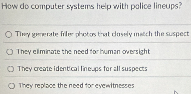 How do computer systems help with police lineups?
They generate filler photos that closely match the suspect
They eliminate the need for human oversight
They create identical lineups for all suspects
They replace the need for eyewitnesses