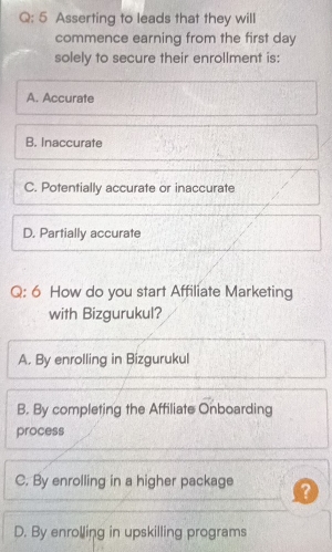 Asserting to leads that they will
commence earning from the first day
solely to secure their enrollment is:
A. Accurate
B. Inaccurate
C. Potentially accurate or inaccurate
D. Partially accurate
Q: 6 How do you start Affiliate Marketing
with Bizgurukul?
A. By enrolling in Bizgurukul
B. By completing the Affiliate Onboarding
process
C. By enrolling in a higher package
D. By enrolling in upskilling programs