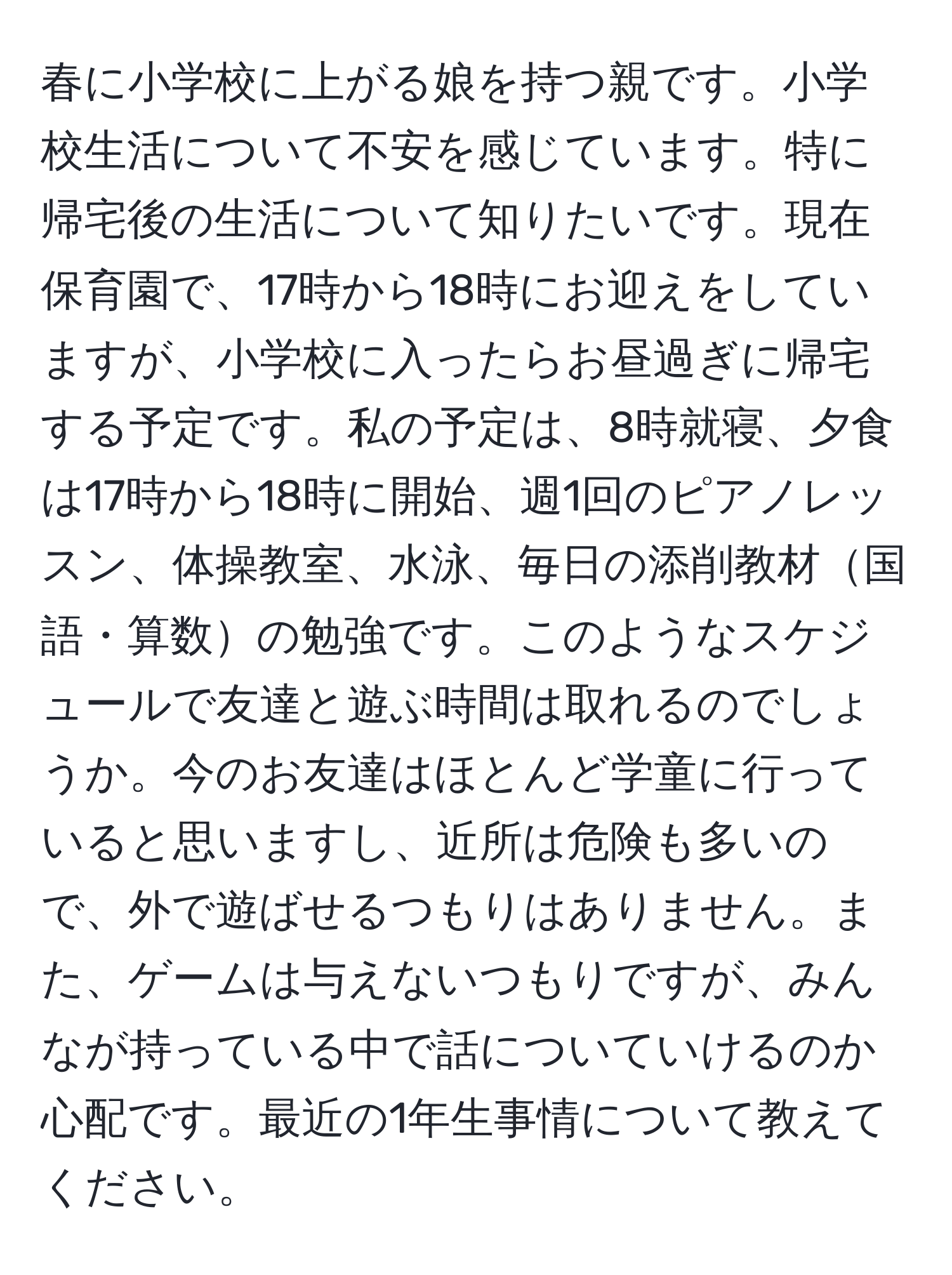 春に小学校に上がる娘を持つ親です。小学校生活について不安を感じています。特に帰宅後の生活について知りたいです。現在保育園で、17時から18時にお迎えをしていますが、小学校に入ったらお昼過ぎに帰宅する予定です。私の予定は、8時就寝、夕食は17時から18時に開始、週1回のピアノレッスン、体操教室、水泳、毎日の添削教材国語・算数の勉強です。このようなスケジュールで友達と遊ぶ時間は取れるのでしょうか。今のお友達はほとんど学童に行っていると思いますし、近所は危険も多いので、外で遊ばせるつもりはありません。また、ゲームは与えないつもりですが、みんなが持っている中で話についていけるのか心配です。最近の1年生事情について教えてください。