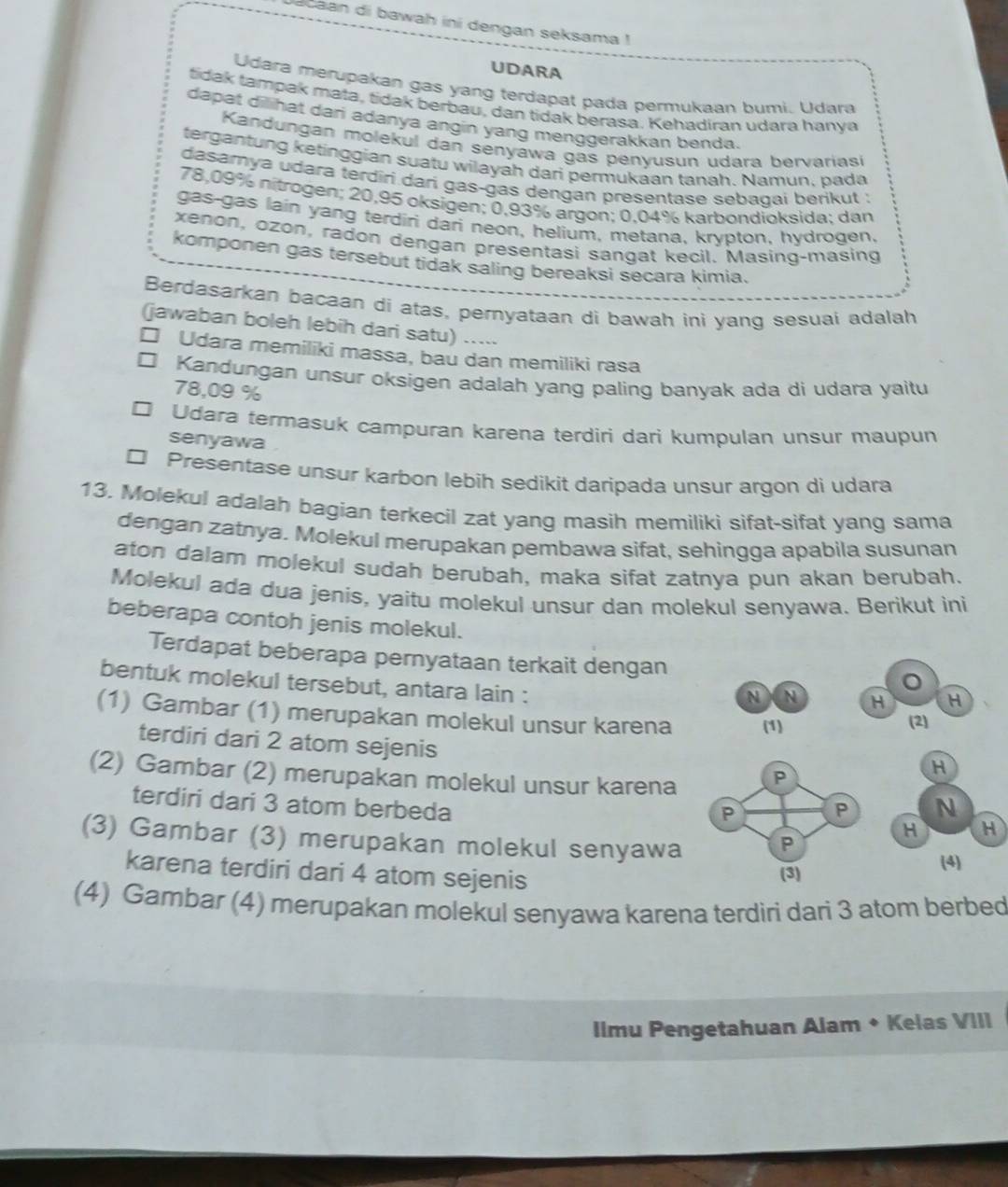 Jacaan di bawah ini dengan seksama !
UDARA
Udara merupakan gas yang terdapat pada permukaan bumi. Udara
tidak tampak mata, tidak berbau, dan tidak berasa, Kehadiran udara hanya
dapat dilihat dari adanya angin yang menggerakkan benda.
Kandungan molekul dan senyawa gas penyusun udara bervarias
tergantung ketinggian suatu wilayah dari permukaan tanah. Namun. pa da
dasarnya udara terdiri darí gas-gas dengan presentase sebaqaí berikut :
78,09% nitrogen; 20,95 oksigen; 0,93% argon; 0,04% karbondioksida; dan
gas-gas lain yang terdiri dari neon, helium, metana, krypton, hydrogen,
xenon, ozon, radon dengan presentasi sangat kecil. Masing-masing
komponen gas tersebut tidak saling bereaksi secara kimia.
Berdasarkan bacaan di atas, pernyataan di bawah ini yang sesuai adalah
(jawaban boleh lebih dari satu) .....
□ Udara memiliki massa, bau dan memiliki rasa
□ Kandungan unsur oksigen adalah yang paling banyak ada di udara yaitu
78,09 %
Udara termasuk campuran karena terdiri dari kumpulan unsur maupun
senyawa
Presentase unsur karbon lebih sedikit daripada unsur argon di udara
13. Molekul adalah bagian terkecil zat yang masih memiliki sifat-sifat yang sama
dengan zatnya. Molekul merupakan pembawa sifat, sehingga apabila susunan
aton dalam molekul sudah berubah, maka sifat zatnya pun akan berubah.
Molekul ada dua jenis, yaitu molekul unsur dan molekul senyawa. Berikut ini
beberapa contoh jenis molekul.
Terdapat beberapa pernyataan terkait dengan
bentuk molekul tersebut, antara lain :
(1) Gambar (1) merupakan molekul unsur karena 
terdiri dari 2 atom sejenis
(2) Gambar (2) merupakan molekul unsur karena
terdiri dari 3 atom berbeda
(3) Gambar (3) merupakan molekul senyawa
karena terdiri dari 4 atom sejenis
(4) Gambar (4) merupakan molekul senyawa karena terdiri dari 3 atom berbed
Iimu Pengetahuan Alam + Kelas VIII