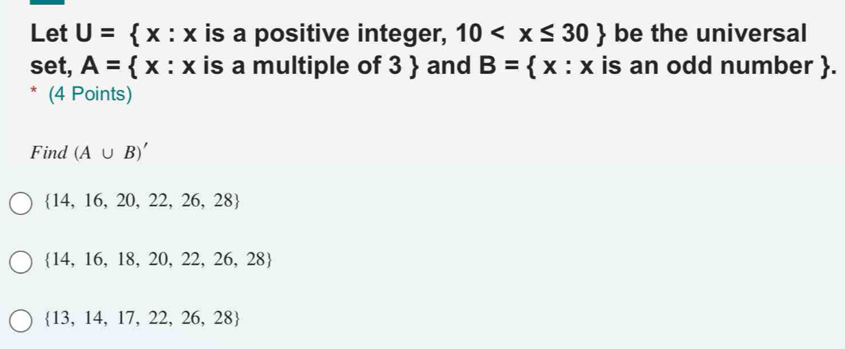 Let U= x:x is a positive integer, 10 be the universal
set, A= x:x is a multiple of 3 and B= x:x is an odd number.
(4 Points)
Find (A∪ B)'
 14,16,20,22,26,28
 14,16,18,20,22,26,28
 13,14,17,22,26,28