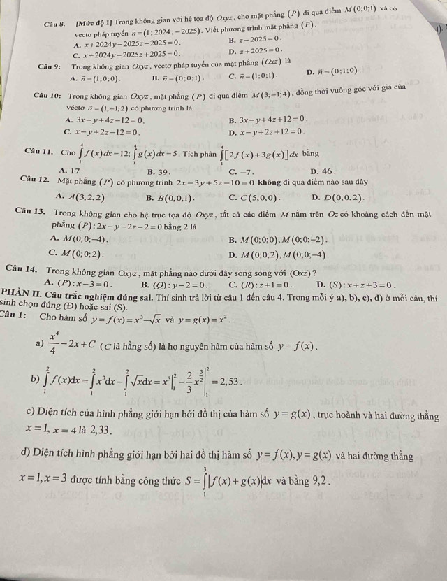 [Mức độ 1] Trong không gian với hệ tọa độ Oxyz , cho mặt phẳng (P) đi qua điểm M(0;0;1) và có
vectơ pháp tuyến vector n=(1;2024;-2025). Viết phương trình mặt phẳng (P) . 1).
A. x+2024y-2025z-2025=0. B. z-2025=0.
C. x+2024y-2025z+2025=0. D. z+2025=0.
Câu 9: Trong không gian Oxyz , vectơ pháp tuyển của mặt phẳng (Oxz) là
A. overline n=(1;0;0). B. overline n=(0;0;1). C. vector n=(1;0;1). D. overline n=(0;1;0).
Câu 10: Trong không gian Oxyz , mặt phẳng (P) đi qua điểm M(3;-1;4) , đồng thời vuỡng góc với giá của
vécto vector a=(1;-1;2) có phương trình là
A. 3x-y+4z-12=0. B. 3x-y+4z+12=0.
C. x-y+2z-12=0. D. x-y+2z+12=0.
Câu 11. Cho ∈tlimits _1^(4f(x)dx=12;∈tlimits _1^4g(x)dx=5. Tích phân ∈tlimits [2f(x)+3g(x)]dx bàng
A. 17 B. 39. C. -7 . D. 46 .
Câu 12. Mặt phẳng (P) có phương trình 2x-3y+5z-10=0 không đi qua điểm nào sau đây
A. A(3,2,2) B. B(0,0,1). C. C(5,0,0). D. D(0,0,2).
Câu 13. Trong không gian cho hệ trục tọa độ Oxyz , tắt cả các điểm M nằm trên Oz có khoảng cách đến mặt
phẳng (P):2x-y-2z-2=0 bằng 2 là
A. M(0;0;-4). B. M(0;0;0),M(0;0;-2).
C. M(0;0;2). M(0;0;2),M(0;0;-4)
D.
Câu 14. Trong không gian Oxyz , mặt phẳng nào dưới đây song song với (Oxz) ?
A. (P):x-3=0. B. (Q):y-2=0. C. (R):z+1=0. D. (S):x+z+3=0.
PHÀN II. Câu trắc nghiệm đúng sai. Thí sinh trả lời từ câu 1 đến câu 4. Trong mỗi ý a), b), c), d) ở mỗi câu, thí
sinh chọn đúng (Đ) hoặc sai (S).
Câu 1: Cho hàm số y=f(x)=x^3)-sqrt(x) và y=g(x)=x^2.
a)  x^4/4 -2x+C (C là hằng số) là họ nguyên hàm của hàm số y=f(x).
b) ∈tlimits _1^(2f(x)dx=∈tlimits _1^2x^3)dx-∈tlimits _1^(2sqrt(x)dx=x^3|_1^(2-frac 2)3)x^(frac 3)2|_1^2=2,53.
c) Diện tích của hình phẳng giới hạn bởi đồ thị của hàm số y=g(x) , trục hoành và hai đường thằng
x=1,x=4 là 2,33 .
d) Diện tích hình phẳng giới hạn bởi hai đồ thị hàm số y=f(x),y=g(x) và hai đường thẳng
x=1,x=3 được tính bằng công thức S=∈tlimits _1^3|f(x)+g(x)|dx và bằng 9,2 .