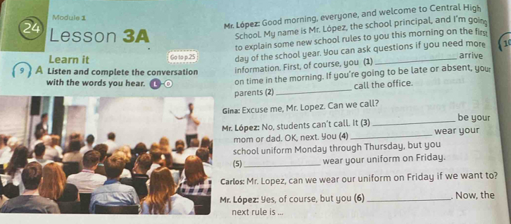 Mr. López: Good morning, everyone, and welcome to Central High 
Module 1 
24 Lesson 3A 
School My name is Mr. López, the school principal, and I’m goin 
to explain some new school rules to you this morning on the firs 
(10 
Learn it Go to p.25 day of the school year. You can ask questions if you need more arrive 
A Listen and complete the conversation information. First, of course, you (1) 
with the words you hear. 
on time in the morning. If you’re going to be late or absent, you 
arents (2) _call the office. 
Excuse me, Mr. Lopez. Can we call? 
ópez: No, students can’t call. It (3) _be your 
om or dad. OK, next. You (4) _wear your 
hool uniform Monday through Thursday, but you 
) _wear your uniform on Friday. 
s: Mr. Lopez, can we wear our uniform on Friday if we want to? 
pez: Yes, of course, but you (6)_ . Now, the 
xt rule is ...