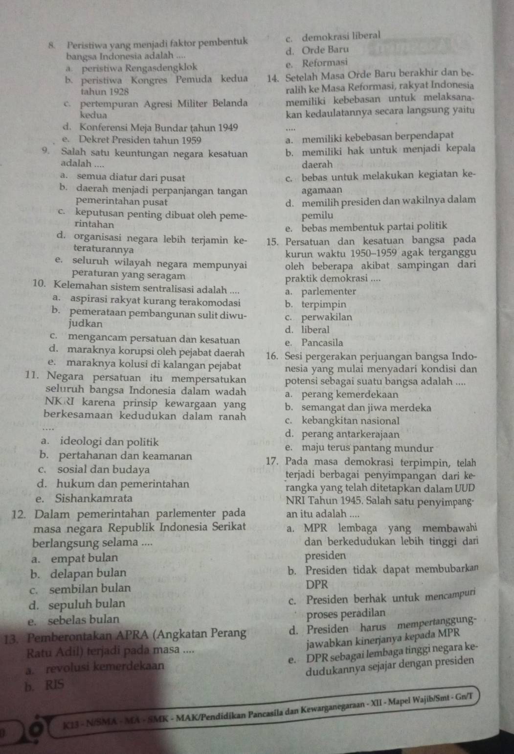 Peristiwa yang menjadi faktor pembentuk c. demokrasi liberal
bangsa Indonesia adalah .... d. Orde Baru
a. peristiwa Rengasdengklok e. Reformasi
b. peristiwa Kongres Pemuda kedua 14. Setelah Masa Orde Baru berakhir dan be-
tahun 1928 ralih ke Masa Reformasi, rakyat Indonesia
c. pertempuran Agresi Militer Belanda memiliki kebebasan untuk melaksana-
kedua
kan kedaulatannya secara langsung yaitu
d. Konferensi Meja Bundar țahun 1949
e. Dekret Presiden tahun 1959 a. memiliki kebebasan berpendapat
9. Salah satu keuntungan negara kesatuan b. memiliki hak untuk menjadi kepala
adalah ....
daerah
a. semua diatur dari pusat c. bebas untuk melakukan kegiatan ke-
b. daerah menjadi perpanjangan tangan agamaan
pemerintahan pusat d. memilih presiden dan wakilnya dalam
c. keputusan penting dibuat oleh peme- pemilu
rintahan
e. bebas membentuk partai politik
d. organisasi negara lebih terjamin ke- 15. Persatuan dan kesatuan bangsa pada
teraturannya
kurun waktu 1950-1959 agak terganggu
e. seluruh wilayah negara mempunyai oleh beberapa akibat sampingan dari
peraturan yang seragam
praktik demokrasi ....
10. Kelemahan sistem sentralisasi adalah .... a. parlementer
a. aspirasi rakyat kurang terakomodasi b. terpimpin
b. pemerataan pembangunan sulit diwu- c. perwakilan
judkan
d. liberal
c. mengancam persatuan dan kesatuan e. Pancasila
d. maraknya korupsi oleh pejabat daerah 16. Sesi pergerakan perjuangan bangsa Indo-
e. maraknya kolusi di kalangan pejabat nesia yang mulai menyadari kondisi dan
11. Negara persatuan itu mempersatukan potensi sebagai suatu bangsa adalah ....
seluruh bangsa Indonesia dalam wadah a. perang kemerdekaan
NKRI karena prinsip kewargaan yang b. semangat dan jiwa merdeka
berkesamaan kedudukan dalam ranah c. kebangkitan nasional
d. perang antarkerajaan
a. ideologi dan politik e. maju terus pantang mundur
b. pertahanan dan keamanan 17. Pada masa demokrasi terpimpin, telah
c. sosial dan budaya terjadi berbagai penyimpangan dari ke-
d. hukum dan pemerintahan rangka yang telah ditetapkan dalam UUD
e. Sishankamrata NRI Tahun 1945, Salah satu penyimpang-
12. Dalam pemerintahan parlementer pada an itu adalah ....
masa negara Republik Indonesia Serikat a. MPR lembaga yang membawahi
berlangsung selama .... dan berkedudukan lebih tinggi dari
a. empat bulan presiden
b. delapan bulan b. Presiden tidak dapat membubarkan
c. sembilan bulan DPR
d. sepuluh bulan c. Presiden berhak untuk mencampuri
e. sebelas bulan
proses peradilan
13. Pemberontakan APRA (Angkatan Perang d. Presiden harus mempertanggung-
jawabkan kinerjanya kepada MPR
Ratu Adil) terjadi pada masa ....
e. DPR sebagai lembaga tinggi negara ke-
a. revolusi kemerdekaan
dudukannya sejajar dengan presiden
b. RIS
K13 - N/SMA - MA - SMK - MAK/Pendidikan Pancasila dan Kewarganegaraan - XII - Mapel Wajib/Smt - Gn/T