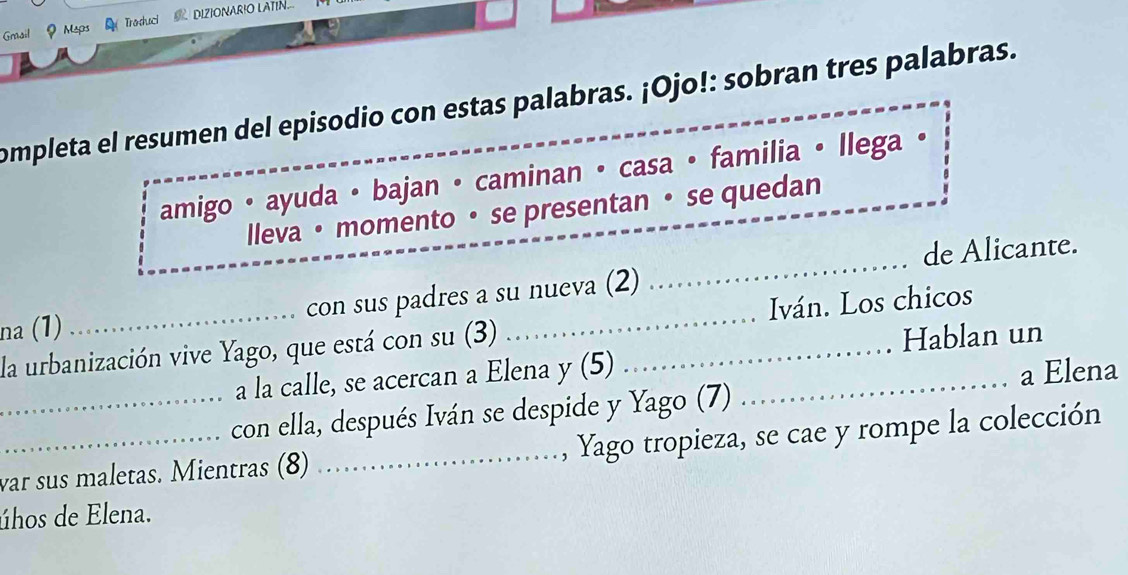 Gail ? Maps Traduc DIZIONARIO LATIN 
completa el resumen del episodio con estas palabras. ¡Ojo!: sobran tres palabras. 
amigo • ayuda • bajan • caminan • casa • familia • llega 
lleva • momento • se presentan • se quedan 
de Alicante. 
na (1) con sus padres a su nueva (2) 
_ 
la urbanización vive Yago, que está con su (3) __Iván. Los chicos 
Hablan un 
a la calle, se acercan a Elena y (5) 
_con ella, después Iván se despide y Yago (7) _a Elena 
_war sus maletas. Mientras (8) _, Yago tropieza, se cae y rompe la colección 
úhos de Elena.