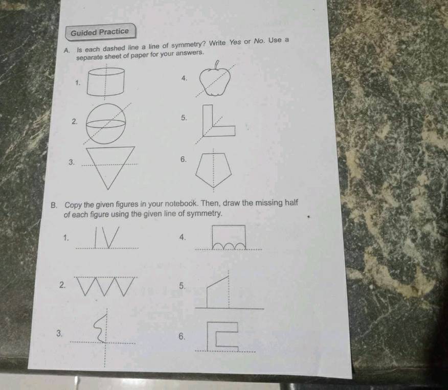 Guided Practice 
A. Is each dashed line a line of symmetry? Write Yes or No. Use a 
separate sheet of paper for your answers. 
1. 
4. 
2. 
5. 
3. 
_ 
6. 
B. Copy the given figures in your notebook. Then, draw the missing half 
of each figure using the given line of symmetry. 
_ 
1. 
4. 
_ 
2. 
5. 
_ 
3. 
6. 
_