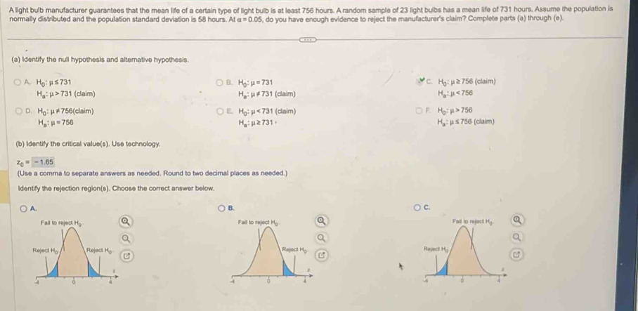 A light bulb manufacturer guarantees that the mean life of a certain type of light bulb is at least 756 hours. A random sample of 23 light bulbs has a mean life of 731 hours. Assume the population is
normally distributed and the population standard deviation is 58 hours. At alpha =0.05 , do you have enough evidence to reject the manufacturer's claim? Complete parts (a) through (e).
(a) Identify the null hypothesis and alternative hypothesis.
B. c.
A. H_0:mu ≤ 731 H_0:mu =731 H_0:mu ≥ 756 (clam)
H_a:mu >731 (claim (claim) H_a:mu <756</tex>
H_a:mu != 731
D. H_0:mu != 756(claim H_0:mu <731</tex> (claim) H_0:mu >756
E.
F
H_a:mu =756 (claim)
H_a:mu ≥ 731·
H_a:mu ≤ 756
(b) Identify the critical value(s). Use technology.
z_0=-1.65
(Use a comma to separate answers as needed. Round to two decimal places as needed.)
Identify the rejection region(s). Choose the correct answer below.
A.
B.
C.