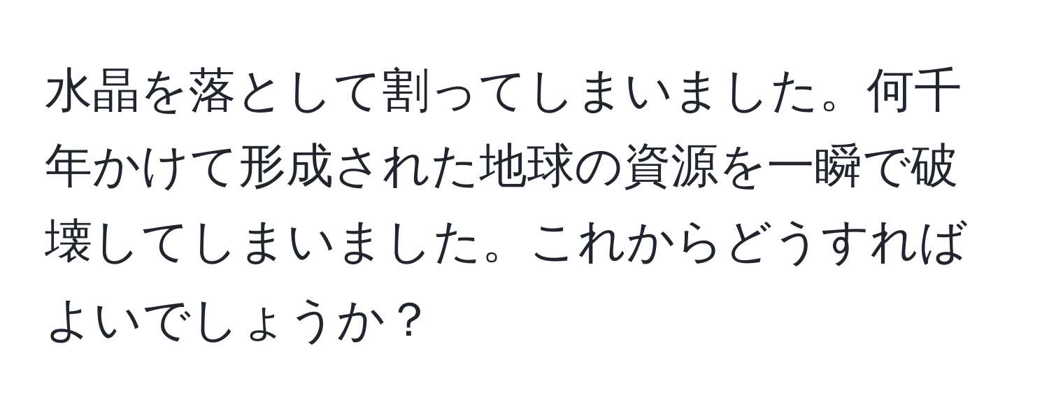 水晶を落として割ってしまいました。何千年かけて形成された地球の資源を一瞬で破壊してしまいました。これからどうすればよいでしょうか？