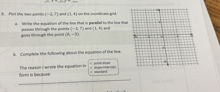 x+ _  2x-1 _
3. Plot the two points (-2,7) and (1,4) on the coordinate grid.
a. Write the equation of the line that is parallel to the line tha
passes through the points (-2,7) and (1,4) and
goes through the point (0,-3). 
b. Complete the following about the equation of the line.
The reason I wrote the equation in slope-intercept point-slope
form is because standard
_.