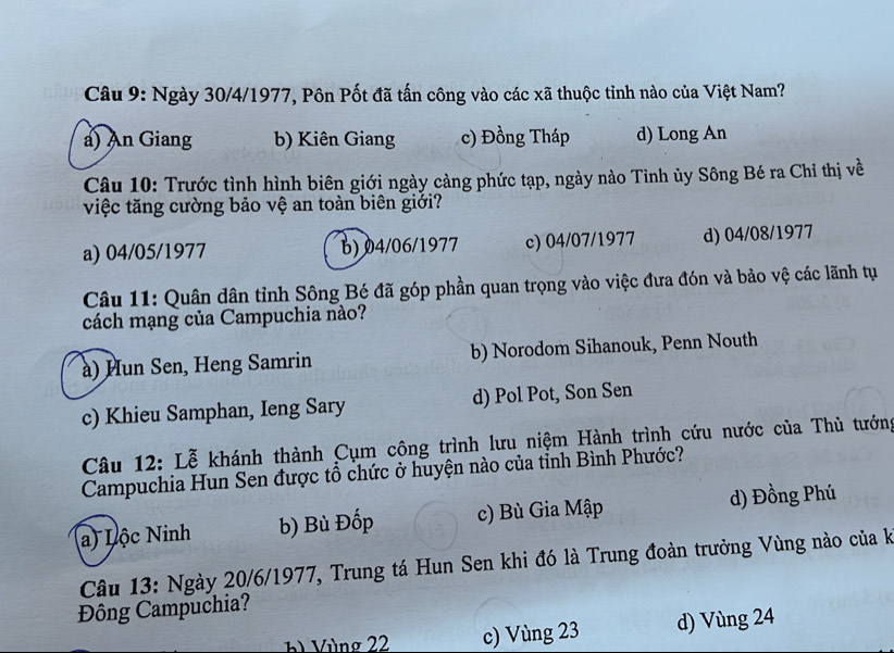 Ngày 30/4/1977, Pôn Pốt đã tấn công vào các xã thuộc tỉnh nào của Việt Nam?
a) An Giang b) Kiên Giang c) Đồng Tháp d) Long An
Câu 10: Trước tình hình biên giới ngày càng phức tạp, ngày nào Tinh ủy Sông Bé ra Chỉ thị về
việc tăng cường bảo vệ an toàn biên giới?
a) 04/05/1977 b) 04/06/1977 c) 04/07/1977 d) 04/08/1977
Câu 11: Quân dân tỉnh Sông Bé đã góp phần quan trọng vào việc đưa đón và bảo vệ các lãnh tụ
cách mạng của Campuchia nào?
à) Hun Sen, Heng Samrin b) Norodom Sihanouk, Penn Nouth
c) Khieu Samphan, Ieng Sary d) Pol Pot, Son Sen
Câu 12: Lễ khánh thành Cụm công trình lưu niệm Hành trình cứu nước của Thủ tướng
Campuchia Hun Sen được tổ chức ở huyện nào của tỉnh Bình Phước?
a) Lộc Ninh b) Bù Đốp c) Bù Gia Mập d) Đồng Phú
Câu 13: Ngày 20/6 /1977, Trung tá Hun Sen khi đó là Trung đoàn trưởng Vùng nào của k
Đông Campuchia?
b Vùng 22 c) Vùng 23 d) Vùng 24