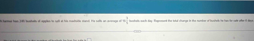 A farmer has 240 bushels of apples to sell at his roadside stand. He sells an average of 16 3/5  bushels each day. Represent the total change in the number of bushels he has for sale after 6 days