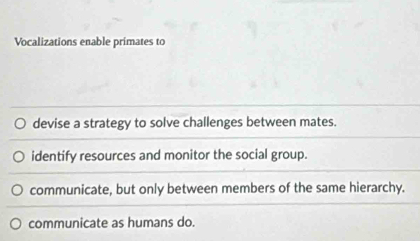 Vocalizations enable primates to
devise a strategy to solve challenges between mates.
identify resources and monitor the social group.
communicate, but only between members of the same hierarchy.
communicate as humans do.