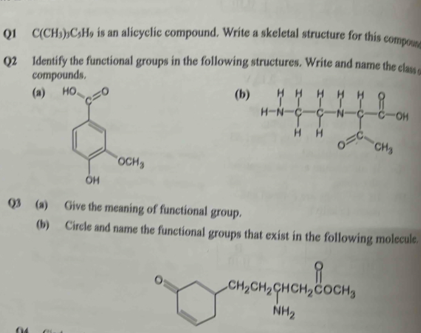 C(CH_3)_3C_5H_9 is an alicyclic compound. Write a skeletal structure for this compous
Q2 Identify the functional groups in the following structures. Write and name the class e
compounds.
(a) (b
Q3 (a) Give the meaning of functional group.
(b) Circle and name the functional groups that exist in the following molecule.