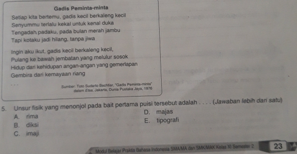 Gadis Peminta-minta
Setiap kita bertemu, gadis kecil berkaleng kecil
Senyummu terlalu kekal untuk kenal duka
Tengadah padaku, pada bulan merah jambu
Tapi kotaku jadi hilang, tanpa jiwa
Ingin aku ikut, gadis kecil berkaleng kecil,
Pulang ke bawah jembatan yang melulur sosok
Hidup dari kehidupan angan-angan yang gemerlapan
Gembira dari kemayaan riang
Sumber: Tolo Sudarto Bachtiar, ''Gadis Peminta-minta''
dalam Ersa, Jakarta, Dunia Pustaka Jaya, 1976
5. Unsur fisik yang menonjol pada bait pertama puisi tersebut adalah . . . . (Jawaban lebih dari satu)
A. rima D. majas
B. diksi E. tipografi
C. imaji
Modul Belajar Praktis Bahasa Indonesia SMA/MA dan SMK/MAK Kelas XI Semester 2 23