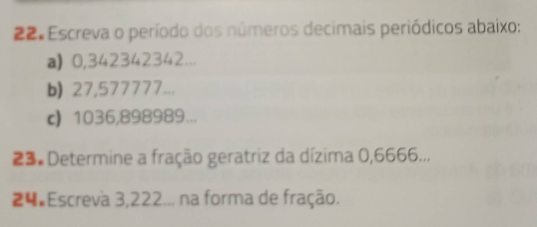 Escreva o período dos números decimais periódicos abaixo: 
a) 0,342342342... 
b) 27,577777... 
c 1036,898989... 
23. Determine a fração geratriz da dízima 0,6666... 
24 Escreva 3,222... na forma de fração.