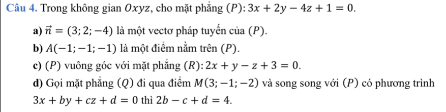 Trong không gian Oxyz, cho mặt phăng (P): 3x+2y-4z+1=0. 
a) vector n=(3;2;-4) là một vectơ pháp tuyến của (P). 
b) A(-1;-1;-1) là một điểm nằm trên (P). 
c) (P) vuông góc với mặt phắng (R): 2x+y-z+3=0. 
d) Gọi mặt phẳng (Q) đi qua điểm M(3;-1;-2) và song song với (P) có phương trình
3x+by+cz+d=0 thì 2b-c+d=4.