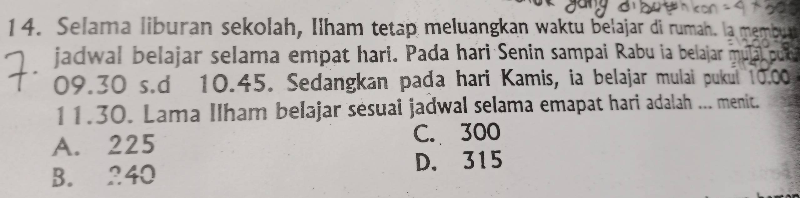 Selama liburan sekolah, Ilham tetap meluangkan waktu belajar di rumah. l 
jadwal belajar selama empat hari. Pada hari Senin sampai Rabu ia belajar mu
09.30 s.d 10.45. Sedangkan pada hari Kamis, ia belajar mulai pukul 10.00
11.30. Lama Ilham belajar sésuai jadwal selama emapat hari adalah ... menit.
A. 225
C. 300
D. 315
B. 240