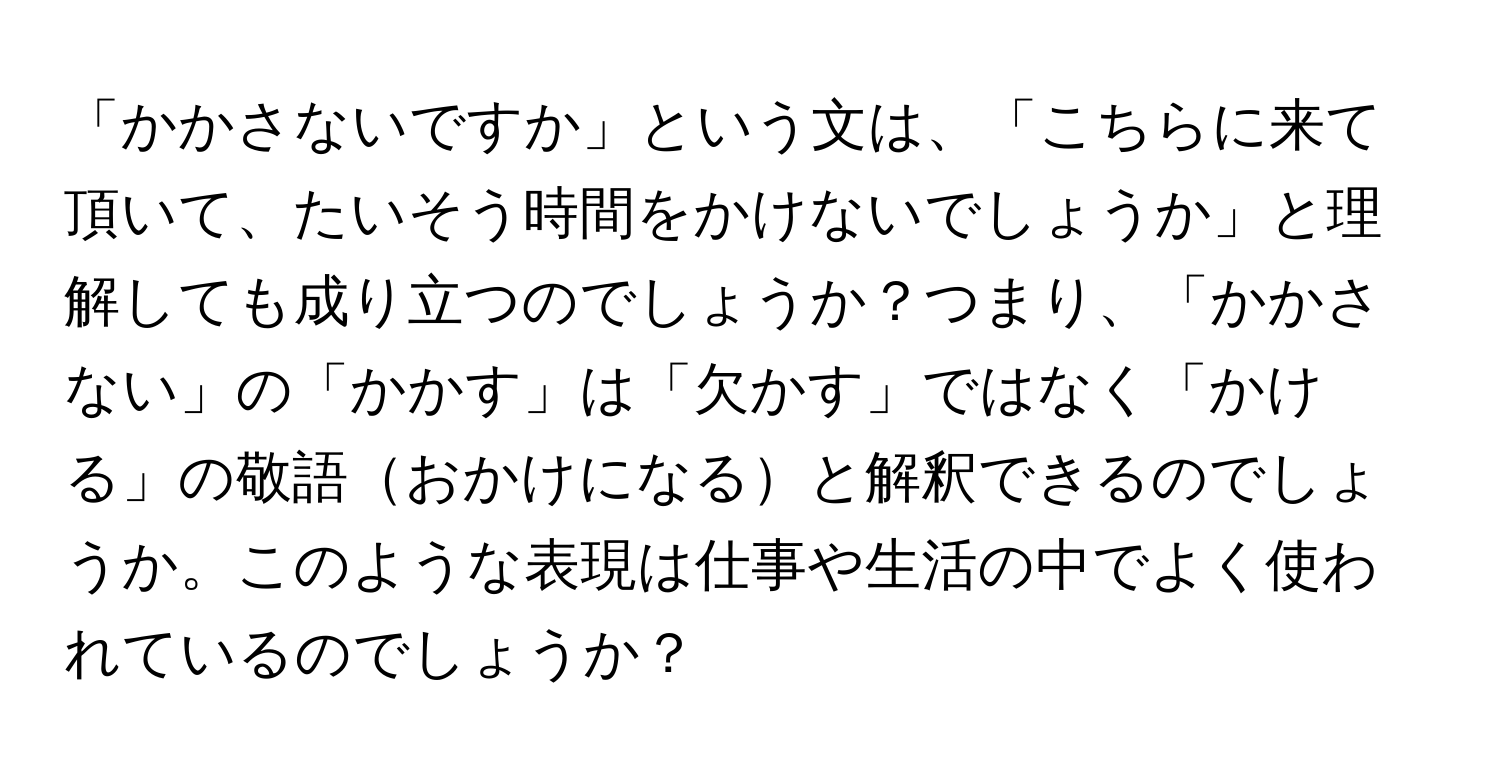 「かかさないですか」という文は、「こちらに来て頂いて、たいそう時間をかけないでしょうか」と理解しても成り立つのでしょうか？つまり、「かかさない」の「かかす」は「欠かす」ではなく「かける」の敬語おかけになると解釈できるのでしょうか。このような表現は仕事や生活の中でよく使われているのでしょうか？