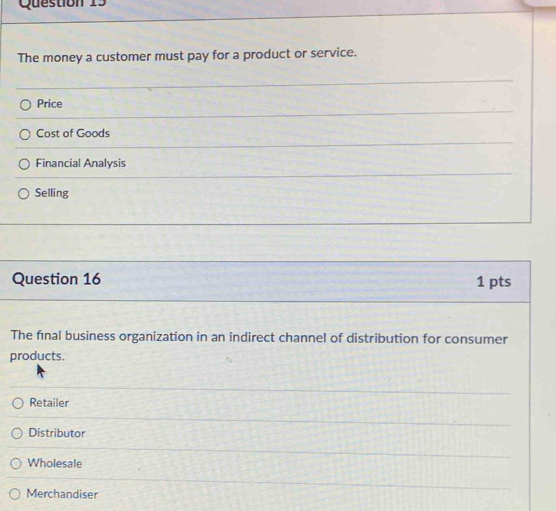 The money a customer must pay for a product or service.
Price
Cost of Goods
Financial Analysis
Selling
Question 16 1 pts
The final business organization in an indirect channel of distribution for consumer
products.
Retailer
Distributor
Wholesale
Merchandiser