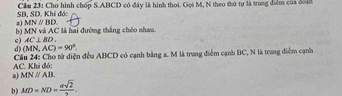 Cho hình chóp S. ABCD có đáy là hình thoi. Gọi M, N theo thứ tự là trung điểm của đoạn
SB, SD. Khi đó: 
a) MN//BD. 
b) MN và AC là hai đường thẳng chéo nhau. 
c) AC⊥ BD. 
d) ( MN, AC)=90°. 
Cầu 24: Cho tứ diện đều ABCD có cạnh bằng a. M là trung điểm cạnh BC, N là trung điểm cạnh
AC. Khi đó: 
a) MNparallel AB. 
b) MD=ND= asqrt(2)/2 .