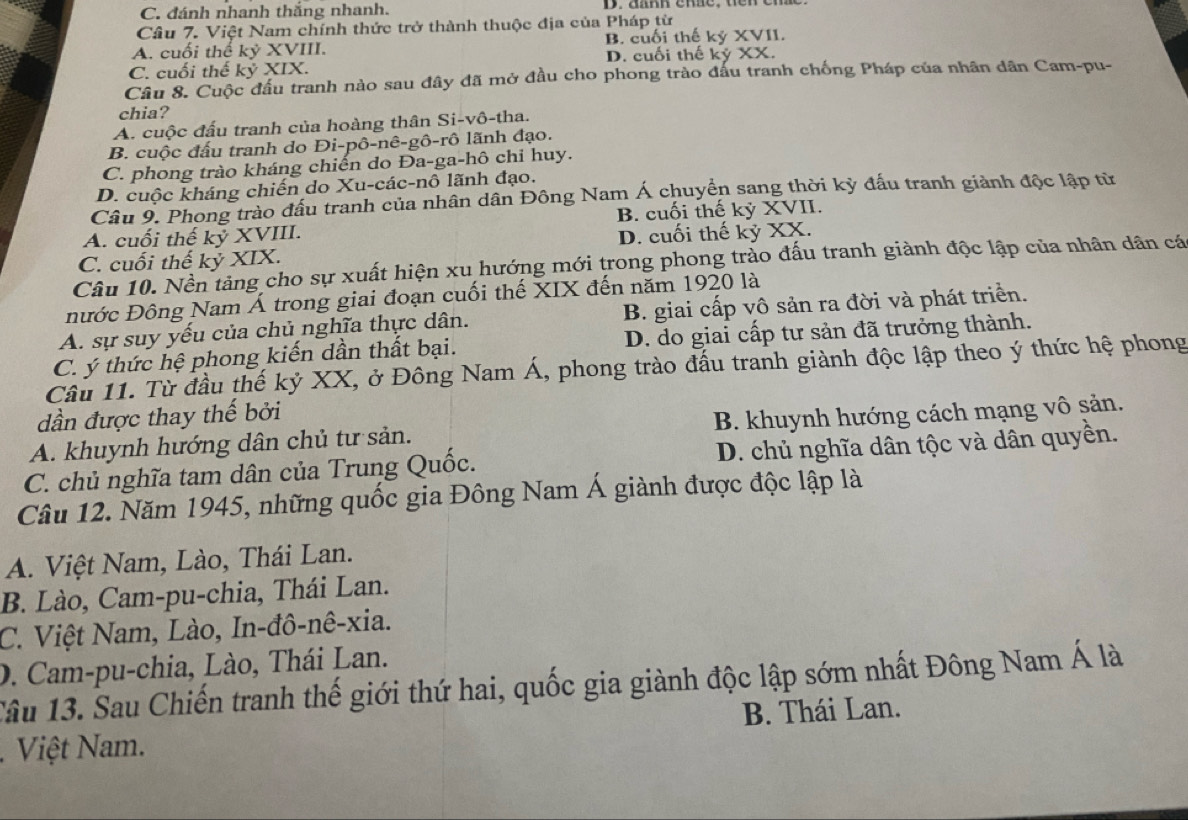 C. đánh nhanh thắng nhanh.
Câu 7. Việt Nam chính thức trở thành thuộc địa của Pháp từ
A. cuối thể kỷ XVIII. B. cuối thế kỷ XVII.
D. cuối thế kỷ XX.
C. cuối thế . ky XIX.
Câu 8. Cuộc đầu tranh nào sau đây đã mở đầu cho phong trào đấu tranh chống Pháp của nhân dân Cam-pu-
chia?
A. cuộc đấu tranh của hoàng thân Si-vô-tha.
B. cuộc đấu tranh do Đi-pô-nê-gô-rô lãnh đạo.
C. phong trào kháng chiến do Đa-ga-hô chỉ huy.
D. cuộc kháng chiến do Xu-các-nô lãnh đạo.
Câu 9. Phong trào đầu tranh của nhân dân Đông Nam Á chuyển sang thời kỳ đấu tranh giành độc lập từ
A. cuối thế kỷ XVIII. B. cuối thế kỷ XVII.
C. cuối thế kỷ XIX. D. cuối thế kỷ XX.
Câu 10. Nền tảng cho sự xuất hiện xu hướng mới trong phong trào đấu tranh giành độc lập của nhân dân cá
nước Đông Nam Á trong giai đoạn cuối thế XIX đến năm 1920 là
A. sự suy yếu của chủ nghĩa thực dân. B. giai cấp vô sản ra đời và phát triển.
C. ý thức hệ phong kiến dần thất bại. D. do giai cấp tư sản đã trưởng thành.
Câu 11. Từ đầu thế kỷ XX, ở Đông Nam Á, phong trào đấu tranh giành độc lập theo ý thức hệ phong
dần được thay thế bởi
A. khuynh hướng dân chủ tư sản. B. khuynh hướng cách mạng vô sản.
C. chủ nghĩa tam dân của Trung Quốc. D. chủ nghĩa dân tộc và dân quyền.
Câu 12. Năm 1945, những quốc gia Đông Nam Á giành được độc lập là
A. Việt Nam, Lào, Thái Lan.
B. Lào, Cam-pu-chia, Thái Lan.
C. Việt Nam, Lào, In-đô-nê-xia.
D. Cam-pu-chia, Lào, Thái Lan.
Tâu 13. Sau Chiến tranh thế giới thứ hai, quốc gia giành độc lập sớm nhất Đông Nam Á là
Việt Nam. B. Thái Lan.