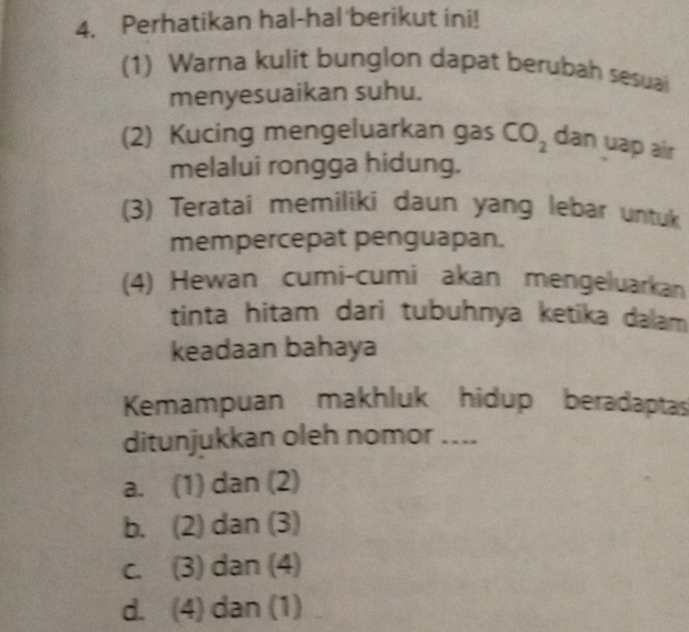 Perhatikan hal-hal berikut ini!
(1) Warna kulit bunglon dapat berubah sesuai
menyesuaikan suhu.
(2) Kucing mengeluarkan gas CO_2 dan uap air
melalui rongga hidung.
(3) Teratai memiliki daun yang lebar untuk
mempercepat penguapan.
(4) Hewan cumi-cumi akan mengeluarkan
tinta hitam dari tubuhnya ketika dalam
keadaan bahaya
Kemampuan makhluk hidup beradaptas
ditunjukkan oleh nomor ....
a. (1) dan (2)
b. (2) dan (3)
c. (3) dan (4)
d. (4) dan (1)