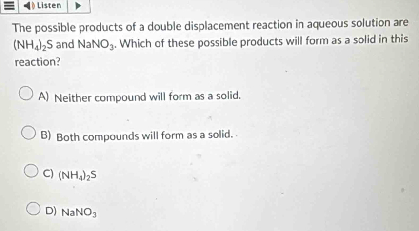 Listen
The possible products of a double displacement reaction in aqueous solution are
(NH_4)_2S and Na NO_3. Which of these possible products will form as a solid in this
reaction?
A) Neither compound will form as a solid.
B) Both compounds will form as a solid.
C) (NH_4)_2S
D) NaNO_3