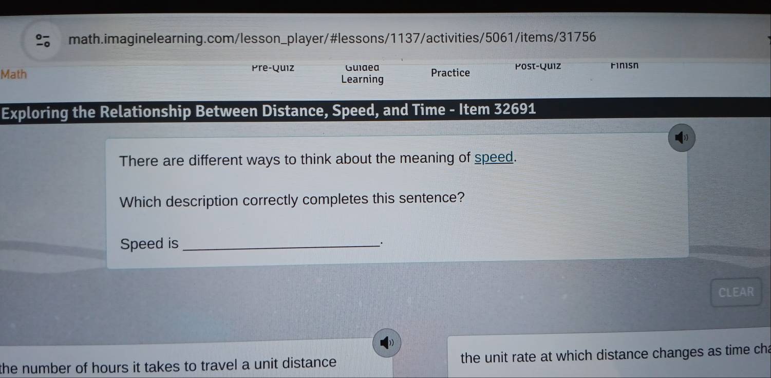 Math Pre-Quiz Guiaea Practice Post-Quiz Finisn 
Learning 
Exploring the Relationship Between Distance, Speed, and Time - Item 32691
There are different ways to think about the meaning of speed. 
Which description correctly completes this sentence? 
Speed is_ 
. 
CLEAR 
the number of hours it takes to travel a unit distance . the unit rate at which distance changes as time cha