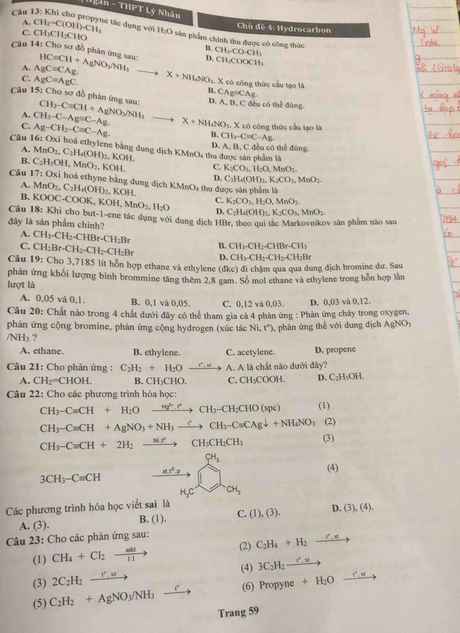 an-THPTI
Câu l ý Nhân
Chủ đề 4: Hydrocarbon
C. CH_3CH_2CHO
A. CH_2=C(OH)-CH_3 le tác dụng với H₂O sản phẩm chính thu được có công thức
B. CH_3-CO-CH_3
Câu 14: Cho sơ đồ phản ứng sau:
D. CH_3COOCH_3
A. AgCequiv CAg. HCequiv CH+AgNO_3/NH_3 to
C. AgCequiv AgC. X+NH_4NO_3. X có công thức cấu tạo là
B. CAgequiv CAg.
Câu 15: Cho sơ đồ phản ứng sau: CH_3-Cequiv CH+AgNO_3/NH_3
D. A, B, C đều có thể đúng.
A. CH_3-C-Agequiv C-Ag.
C. Ag-CH_2-Cequiv C-Ag.
X+NH_4NO_3 X có công thức cấu tạo là
B. CH_3-Cequiv C-Ag.
Câu 16:Oxi hoá ethylene bằng dung dịch KMnO₄ thu được sản phẩm là
A.
B. MnO_2,C_2H_4(OH)_2,KOH.
D. A, B, C đều có thể đúng.
Câu 17:Oxi C_2H_5OH,MnO_2,KOH.
C. K_2CO_3,H_2O,MnO_2.
D. C_2H_4(OH)_2,K_2CO_3,MnO_2.
: hoá ethyne bằng dung dịch KMnO4 thu được sản phẩm là
A. MnO_2,C_2H_4(OH)_2 OH
B.
Câu 18:K KOOC-COOK,KOH,MnO_2,H_2O C. K_2CO_3,H_2O,MnO_2.
D. C_2H_4(OH)_2,K_2CO_3,MnO_2.
Khi cho but-1-ene tác dụng với dung dịch HBr, theo qui tắc Markovnikov sản phẩm nào sau
đây là sản phẩm chính?
A. CH_3-CH_2-CHBr-CH_2Br B. CH_3-CH_2-CHBr-CH_3
C. CH_2Br-CH_2-CH_2-CH_2Br
D. CH_3-CH_2-CH_2-CH_2Br
Câu 19:Ch ao 3,7185 lít hỗn hợp ethane và ethylene (đkc) đi chậm qua qua dung dịch bromine dư. Sau
phản ứng khối lượng bình brommine tăng thêm 2,8 gam. Số mol ethane và ethylene trong hỗn hợp lần
lượt là
A. 0,05 và 0,1. B. 0,1 và 0,05. C. 0,12 và 0,03. D. 0,03 và 0,12.
Câu 20: Chất nào trong 4 chất dưới đây có thể tham gia cả 4 phản ứng : Phản ứng cháy trong oxygen,
phản ứng cộng bromine, phản ứng cộng hydrogen (xúc tác Ni,t°) 0, phản ứng thế với dung dịch  . a_ o sqrt(0)
/NH₃ ?
A. ethane. B. ethylene. C. acetylene. D. propene
Câu 21: Cho phản ứng : C_2H_2+H_2Oxrightarrow t°,xt A. A là chất nào dưới đây?
A. CH_2=CHOH. B. CH₃CHO. C. CH_3COOH. D. C_2H_5OH.
Câu 22: Cho các phương trình hóa học:
CH_3-Cequiv CH+H_2O xrightarrow Hg^(2+),t°CH_3-CH_2CHO(spc) (1)
CH_3-Cequiv CH+AgNO_3+NH_3xrightarrow eCH_3-Cequiv CAgdownarrow +NH_4NO_3 (2)
CH_3-Cequiv CH+2H_2xrightarrow Ni.t°CH_3CH_2CH_3
(3)
CH_3
xt,t^0.p
(4)
3CH_3-Cequiv CH
H_3C CH_3
Các phương trình hóa học viết sai là
C.
D.
A. (3). B. (1). (1),(3). (3),(4).
Câu 23: Cho các phản ứng sau:
(2)
(1) CH_4+Cl_2xrightarrow askt C_2H_4+H_2xrightarrow t°,xt
(4) 3C_2H_2xrightarrow t°,xt
(3) 2C_2H_2xrightarrow t°,xt
(5) C_2H_2+AgNO_3/NH_3 xrightarrow t° (6) Prop yne +H_2Oxrightarrow t°,xt
Trang 59