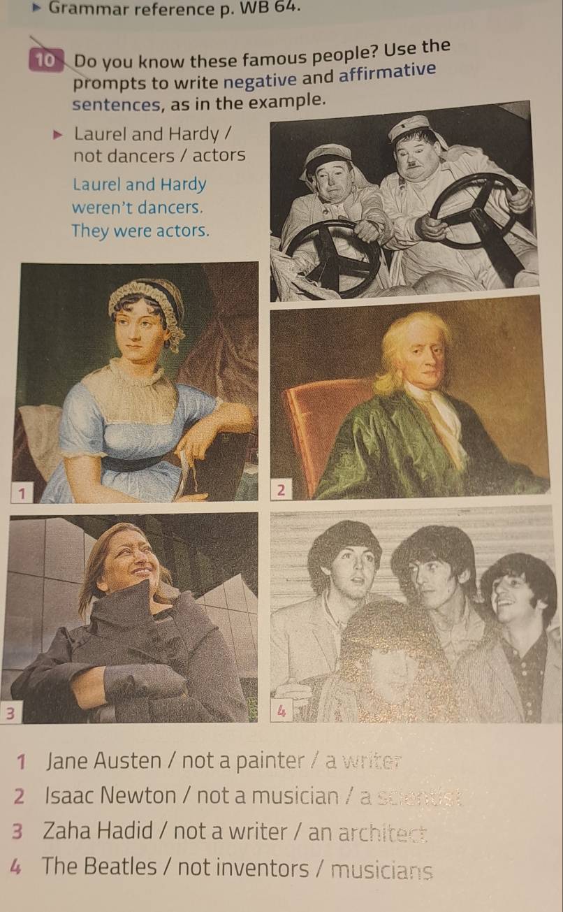 Grammar reference p. WB 64.
10 Do you know these famous people? Use the
prompts to write negative and affirmative
sentences, as in the example.
Laurel and Hardy /
not dancers / actors
Laurel and Hardy
weren't dancers.
They were actors.
2
3
1 Jane Austen / not a painter / a writer
2 Isaac Newton / not a musician / a scientist
3 Zaha Hadid / not a writer / an architect
4 The Beatles / not inventors / musicians