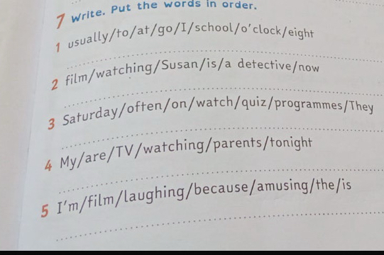 Write. Put the words in order. 
_ 
_ 
1 usually/to/at/go/I/school/o'clock/eight 
_ 
2 film/watching/Susan/is/a detective/now 
_ 
3 Saturday/often/on/watch/quiz/programmes/They 
_ 
4 My/are/TV/watching/parents/tonight 
_ 
5 I’m/film/laughing/because/amusing/the/is