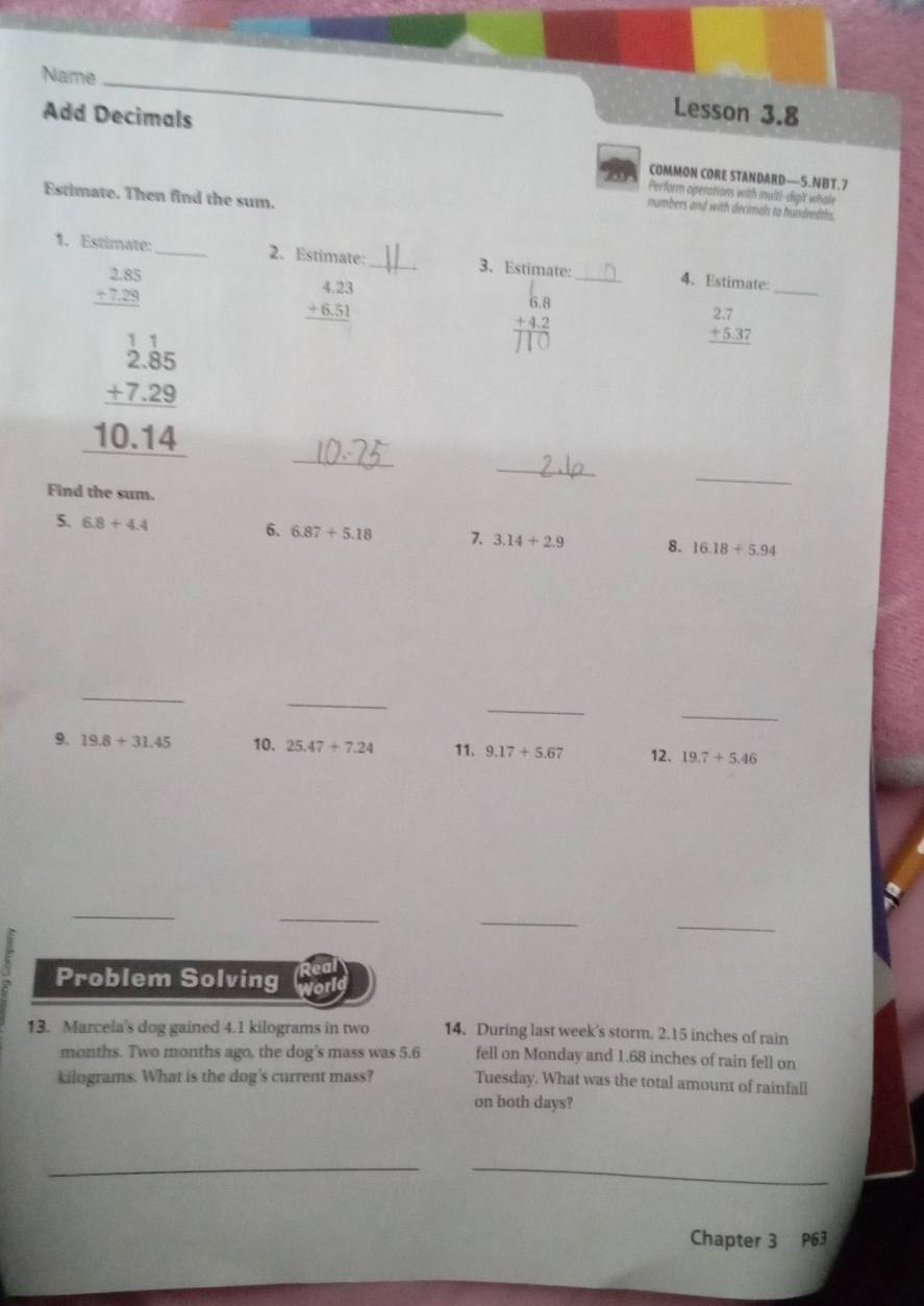 Name _Lesson 3.8 
Add Decimals 
COMMON CORE STANDARD—5.NBT.7 
0 Perform operations with multi-dight whale 
Estimate. Then find the sum. 
numbers and with decimals to hundredths. 
1. Estimate:_ 2. Estimate:_ 3. Estimate: _4. Estimate:
beginarrayr 2.85 +7.29 hline endarray
beginarrayr 4.23 +6.51 hline endarray
58 
_ 
_
beginarrayr _ beginarrayr 1.1 2.85endarray  _ +7.29 10.14 hline endarray
beginarrayr 2.7 +5.37 hline endarray
_ 
Find the sum. 
_ 
5. 6.8+4.4
6. 6.87+5.18 7. 3.14+2.9 8. 16.18+5.94
_ 
_ 
_ 
_ 
9. 19.8+31.45 10. 25.47+7.24 11. 9.17+5.67 12. 19.7+5.46
_ 
_ 
_ 
_ 
Problem Solving 
13. Marcela's dog gained 4.1 kilograms in two 14. During last week's storm, 2.15 inches of rain 
months. Two months ago, the dog's mass was 5.6 fell on Monday and 1.68 inches of rain fell on
kilograms. What is the dog's current mass? Tuesday. What was the total amount of rainfall 
on both days? 
__ 
Chapter 3 P63