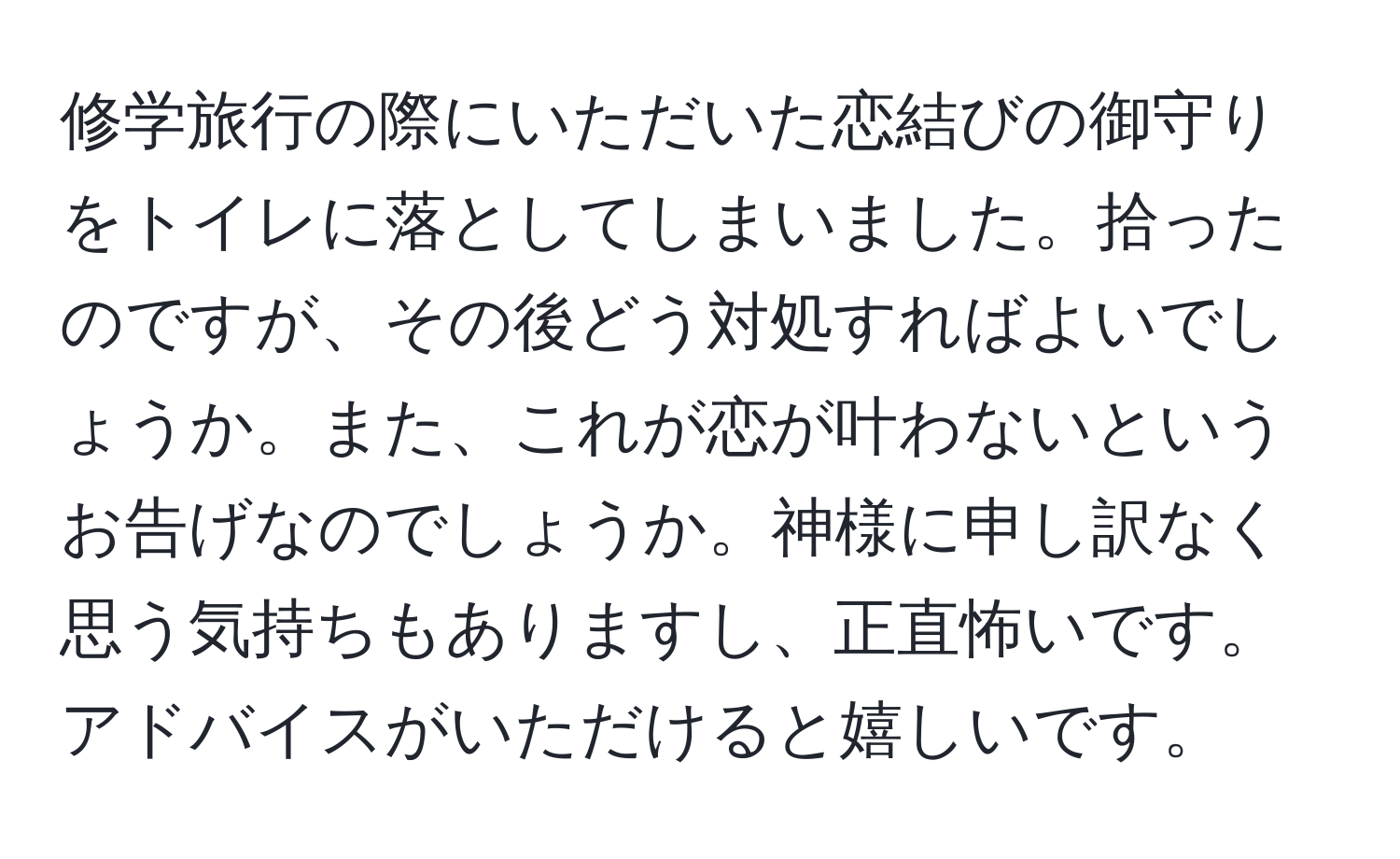 修学旅行の際にいただいた恋結びの御守りをトイレに落としてしまいました。拾ったのですが、その後どう対処すればよいでしょうか。また、これが恋が叶わないというお告げなのでしょうか。神様に申し訳なく思う気持ちもありますし、正直怖いです。アドバイスがいただけると嬉しいです。