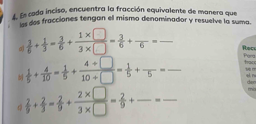 En cada inciso, encuentra la fracción equivalente de manera que 
las dos fracciones tengan el mismo denominador y resuelve la suma. 
a)  3/6 + 1/3 = 3/6 + (1* □ )/3* □  = 3/6 +frac 6= _  _ 
Recu 
Para 
frac 
se m 
b)  1/5 + 4/10 = 1/5 + (4+□ )/10+□  = 1/5 +frac 5= _ □  el n 
den
 2/9 + 2/3 = 2/9 + (2* □ )/3* □  = 2/9 +frac =frac  __ 
mis