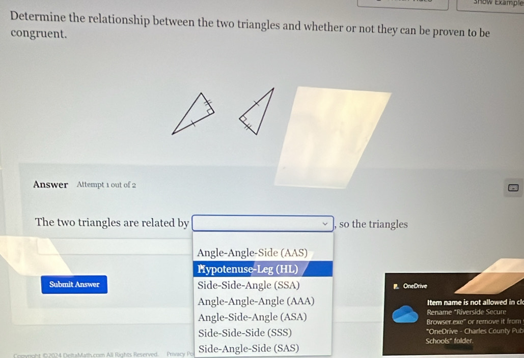 snow Example
Determine the relationship between the two triangles and whether or not they can be proven to be
congruent.
Answer Attempt 1 out of 2
The two triangles are related by , so the triangles
Angle-Angle-Side (AAS)
Hypotenuse-Leg (HL)
Submit Answer Side-Side-Angle (SSA) OneDrive
Angle-Angle-Angle (AAA) Item name is not allowed in cl
Rename "Riverside Secure
Angle-Side-Angle (ASA) Browser.exe'' or remove it from
Side-Side-Side (SSS) "OneDrive - Charles County Pub
Schools" folder.
Copyright 02024 DeltaMath.com All Rights Reserved. Privacy Po Side-Angle-Side (SAS)