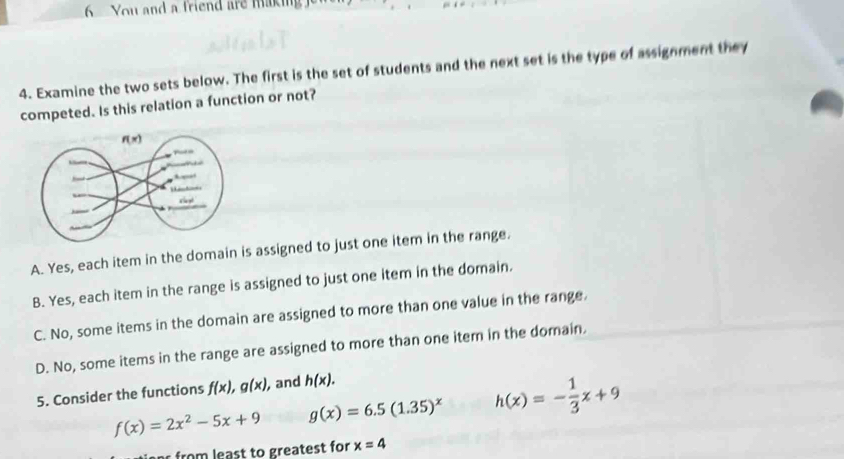 You and a friend are makin
4. Examine the two sets below. The first is the set of students and the next set is the type of assignment they
competed. Is this relation a function or not?
A. Yes, each item in the domain is assigned to just one item in the range.
B. Yes, each item in the range is assigned to just one item in the domain.
C. No, some items in the domain are assigned to more than one value in the range.
D. No, some items in the range are assigned to more than one item in the domain.
5. Consider the functions f(x),g(x) , and h(x).
f(x)=2x^2-5x+9 g(x)=6.5(1.35)^x h(x)=- 1/3 x+9
r  from  least to greatest for x=4