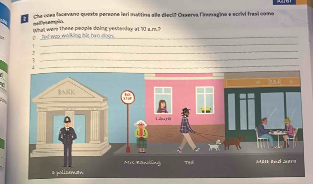 A2/B1 
Che cosa facevano queste persone ierí mattina alle dieci? Osserva l'immagine e scrivi frasì come 
nell esempio. 
What were these people doing yesterday at 10 a.m.? 
( Ted was walking his two dogs._ 
1 
_ 
_ 
2 
_ 
3 
4 
_ 
_