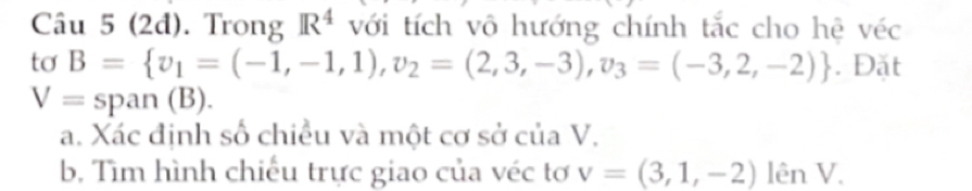 (2d). Trong R^4 với tích vô hướng chính tắc cho hệ véc 
tơ B= v_1=(-1,-1,1),v_2=(2,3,-3),v_3=(-3,2,-2). Đặt
V= span (B). 
a. Xác định số chiều và một cơ sở của V. 
b. Tìm hình chiếu trực giao của véc tơ v=(3,1,-2)lenV.